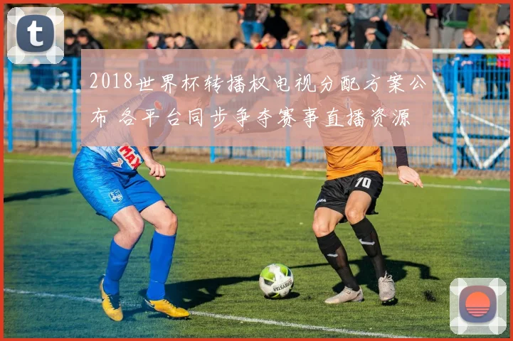 2018世界杯转播权电视分配方案公布 各平台同步争夺赛事直播资源