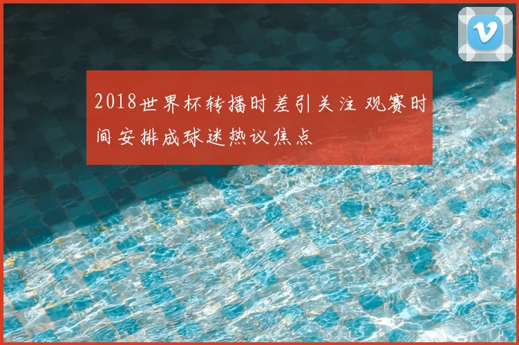2018世界杯转播时差引关注 观赛时间安排成球迷热议焦点